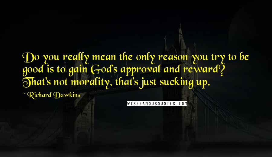 Richard Dawkins Quotes: Do you really mean the only reason you try to be good is to gain God's approval and reward? That's not morality, that's just sucking up.