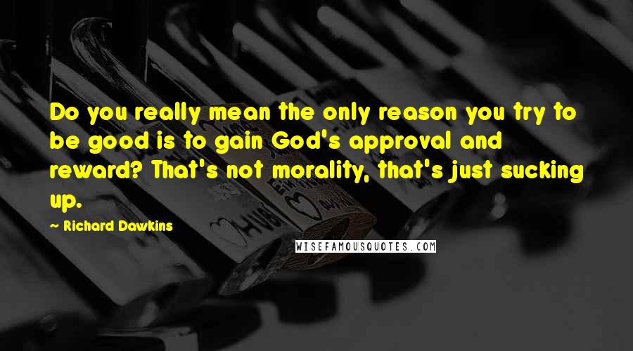 Richard Dawkins Quotes: Do you really mean the only reason you try to be good is to gain God's approval and reward? That's not morality, that's just sucking up.