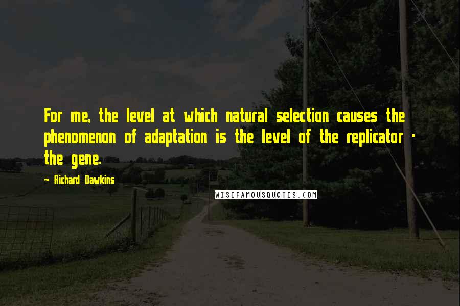 Richard Dawkins Quotes: For me, the level at which natural selection causes the phenomenon of adaptation is the level of the replicator - the gene.