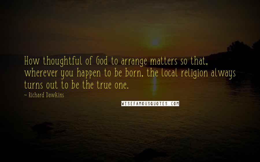 Richard Dawkins Quotes: How thoughtful of God to arrange matters so that, wherever you happen to be born, the local religion always turns out to be the true one.