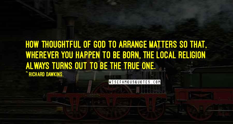 Richard Dawkins Quotes: How thoughtful of God to arrange matters so that, wherever you happen to be born, the local religion always turns out to be the true one.