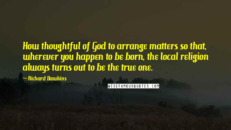 Richard Dawkins Quotes: How thoughtful of God to arrange matters so that, wherever you happen to be born, the local religion always turns out to be the true one.