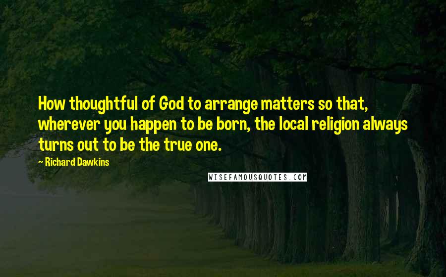 Richard Dawkins Quotes: How thoughtful of God to arrange matters so that, wherever you happen to be born, the local religion always turns out to be the true one.