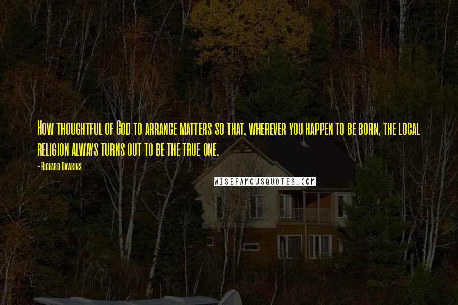 Richard Dawkins Quotes: How thoughtful of God to arrange matters so that, wherever you happen to be born, the local religion always turns out to be the true one.