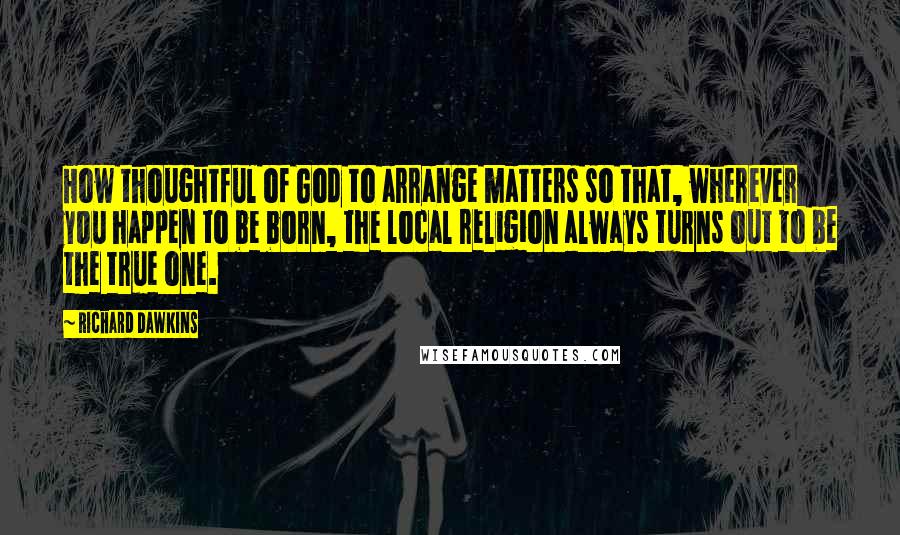 Richard Dawkins Quotes: How thoughtful of God to arrange matters so that, wherever you happen to be born, the local religion always turns out to be the true one.