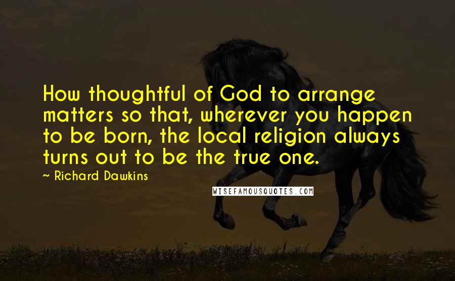 Richard Dawkins Quotes: How thoughtful of God to arrange matters so that, wherever you happen to be born, the local religion always turns out to be the true one.