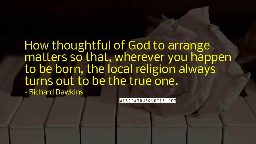 Richard Dawkins Quotes: How thoughtful of God to arrange matters so that, wherever you happen to be born, the local religion always turns out to be the true one.