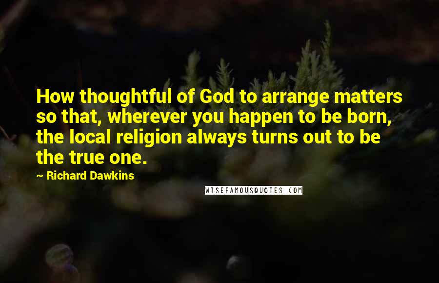 Richard Dawkins Quotes: How thoughtful of God to arrange matters so that, wherever you happen to be born, the local religion always turns out to be the true one.