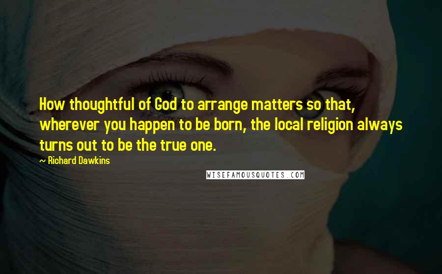 Richard Dawkins Quotes: How thoughtful of God to arrange matters so that, wherever you happen to be born, the local religion always turns out to be the true one.