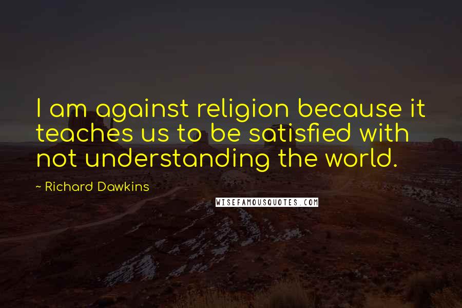 Richard Dawkins Quotes: I am against religion because it teaches us to be satisfied with not understanding the world.