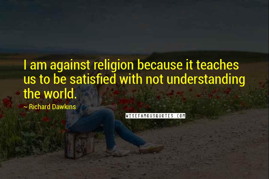 Richard Dawkins Quotes: I am against religion because it teaches us to be satisfied with not understanding the world.