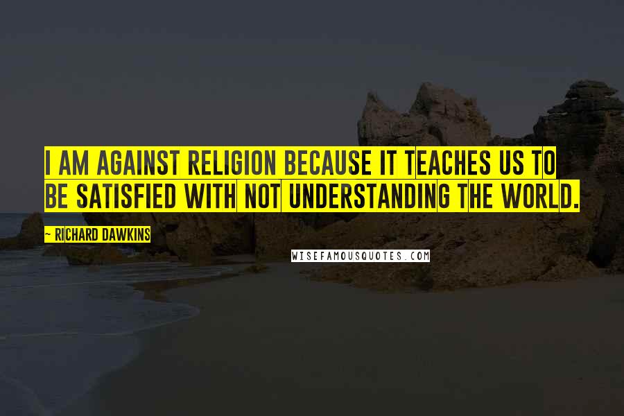 Richard Dawkins Quotes: I am against religion because it teaches us to be satisfied with not understanding the world.