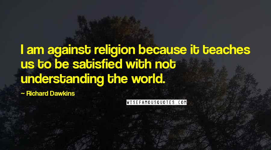 Richard Dawkins Quotes: I am against religion because it teaches us to be satisfied with not understanding the world.