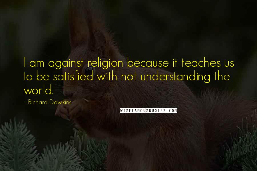 Richard Dawkins Quotes: I am against religion because it teaches us to be satisfied with not understanding the world.