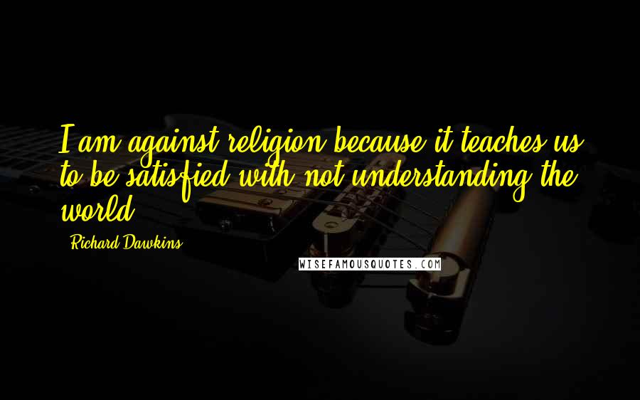 Richard Dawkins Quotes: I am against religion because it teaches us to be satisfied with not understanding the world.