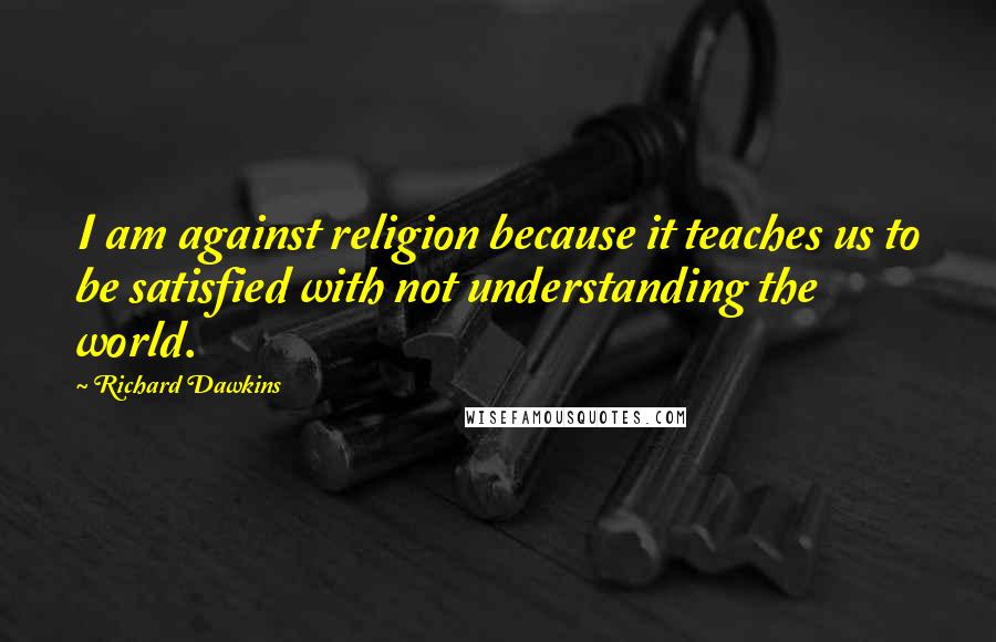 Richard Dawkins Quotes: I am against religion because it teaches us to be satisfied with not understanding the world.