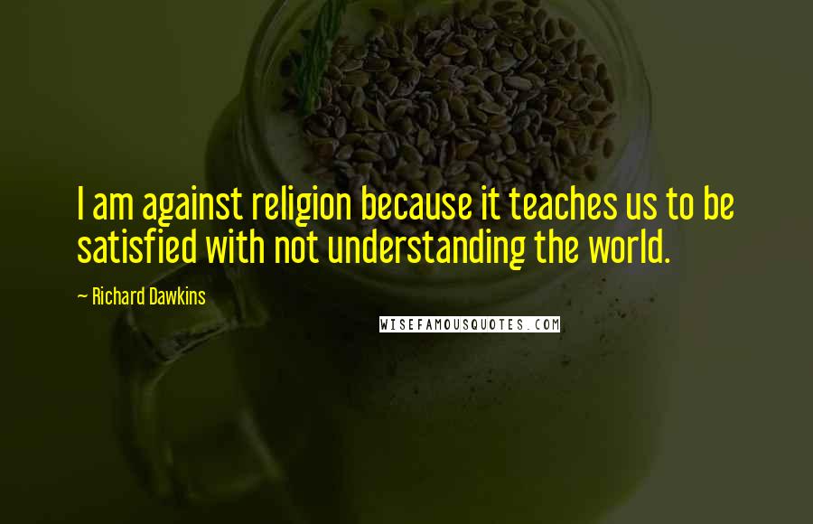 Richard Dawkins Quotes: I am against religion because it teaches us to be satisfied with not understanding the world.