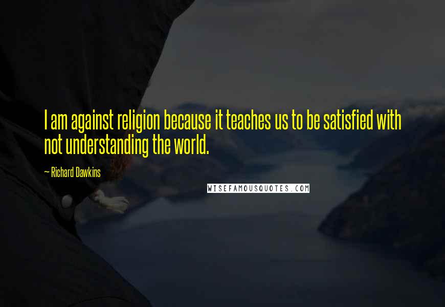 Richard Dawkins Quotes: I am against religion because it teaches us to be satisfied with not understanding the world.