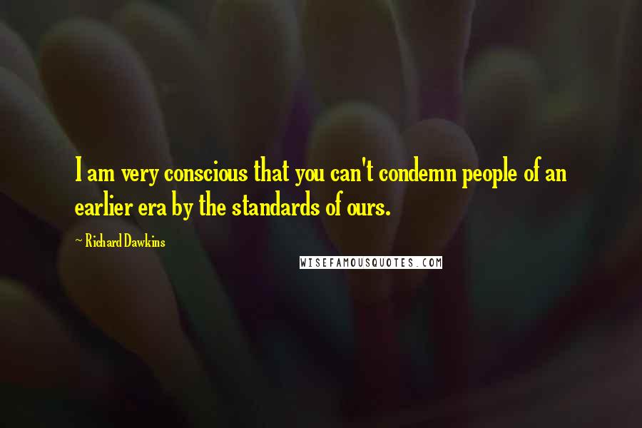 Richard Dawkins Quotes: I am very conscious that you can't condemn people of an earlier era by the standards of ours.