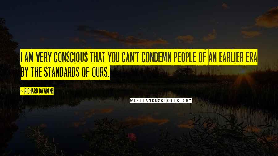 Richard Dawkins Quotes: I am very conscious that you can't condemn people of an earlier era by the standards of ours.