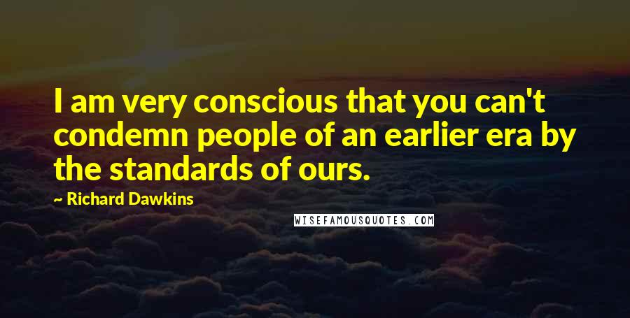 Richard Dawkins Quotes: I am very conscious that you can't condemn people of an earlier era by the standards of ours.
