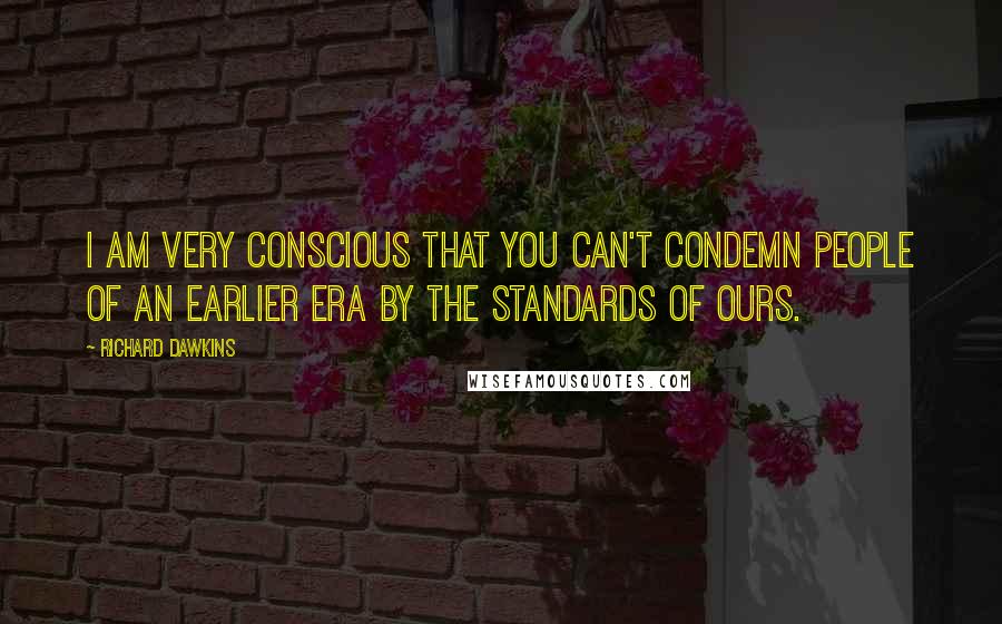 Richard Dawkins Quotes: I am very conscious that you can't condemn people of an earlier era by the standards of ours.