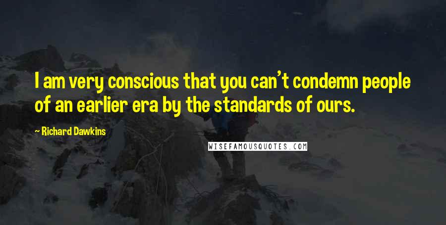 Richard Dawkins Quotes: I am very conscious that you can't condemn people of an earlier era by the standards of ours.