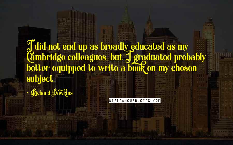 Richard Dawkins Quotes: I did not end up as broadly educated as my Cambridge colleagues, but I graduated probably better equipped to write a book on my chosen subject.