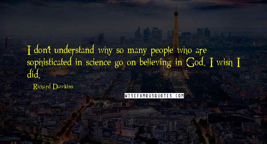 Richard Dawkins Quotes: I don't understand why so many people who are sophisticated in science go on believing in God. I wish I did.