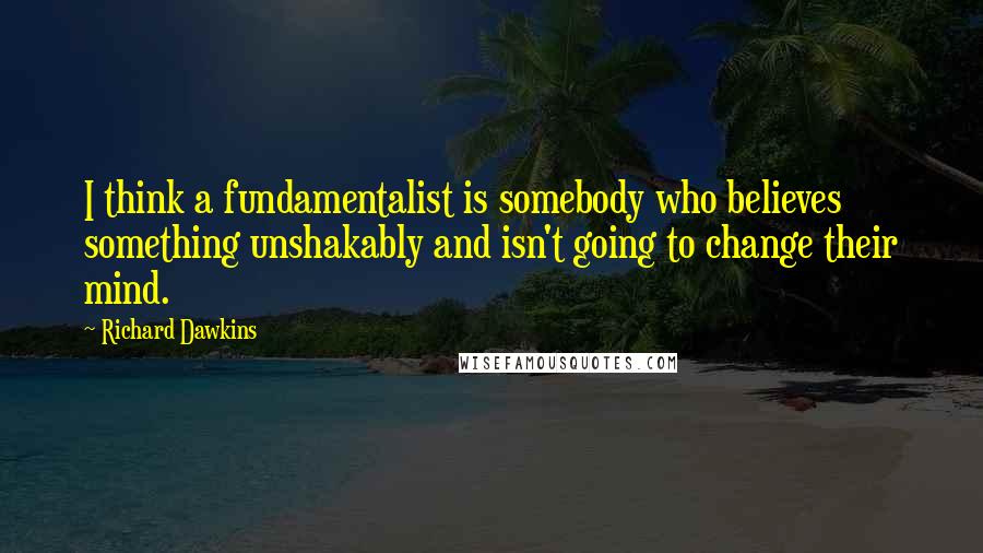Richard Dawkins Quotes: I think a fundamentalist is somebody who believes something unshakably and isn't going to change their mind.
