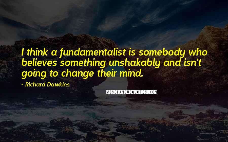Richard Dawkins Quotes: I think a fundamentalist is somebody who believes something unshakably and isn't going to change their mind.