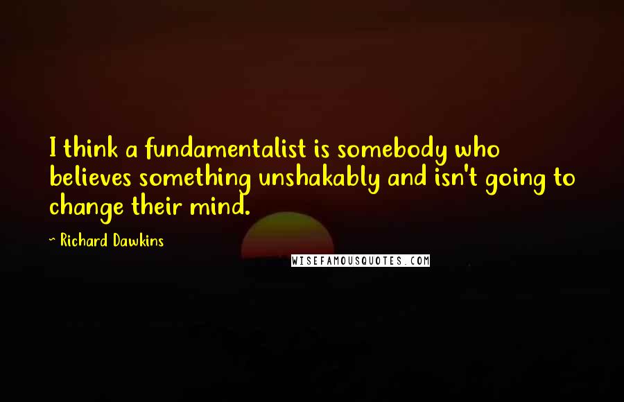 Richard Dawkins Quotes: I think a fundamentalist is somebody who believes something unshakably and isn't going to change their mind.