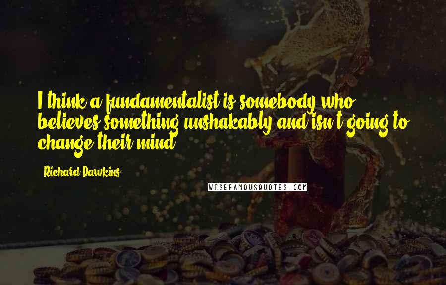 Richard Dawkins Quotes: I think a fundamentalist is somebody who believes something unshakably and isn't going to change their mind.