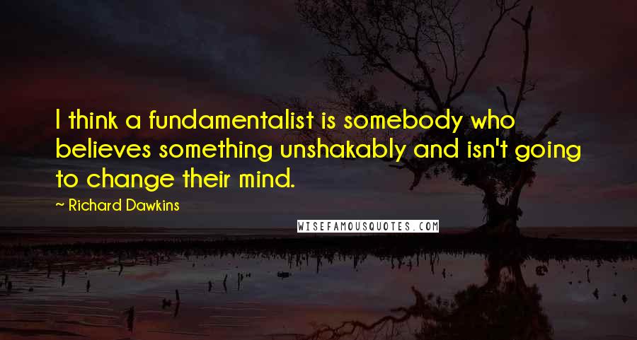Richard Dawkins Quotes: I think a fundamentalist is somebody who believes something unshakably and isn't going to change their mind.