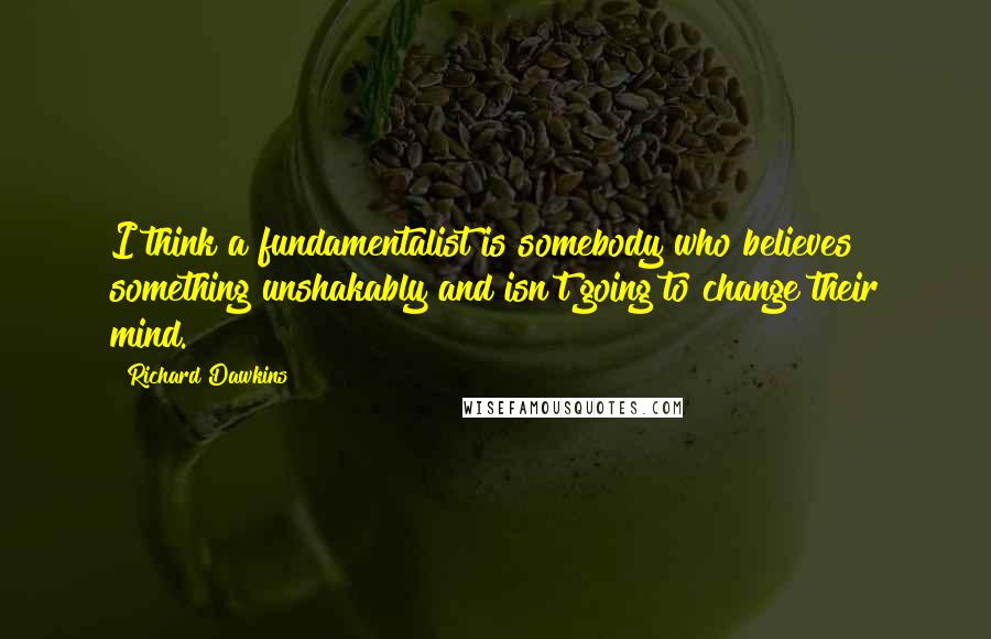 Richard Dawkins Quotes: I think a fundamentalist is somebody who believes something unshakably and isn't going to change their mind.