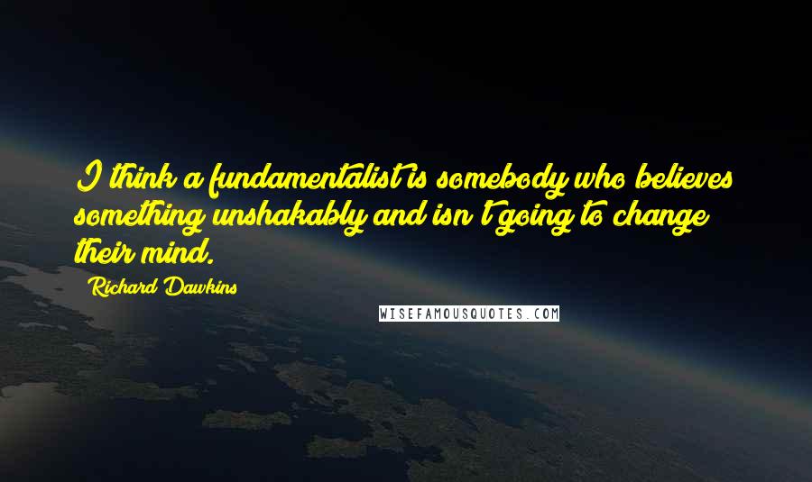 Richard Dawkins Quotes: I think a fundamentalist is somebody who believes something unshakably and isn't going to change their mind.