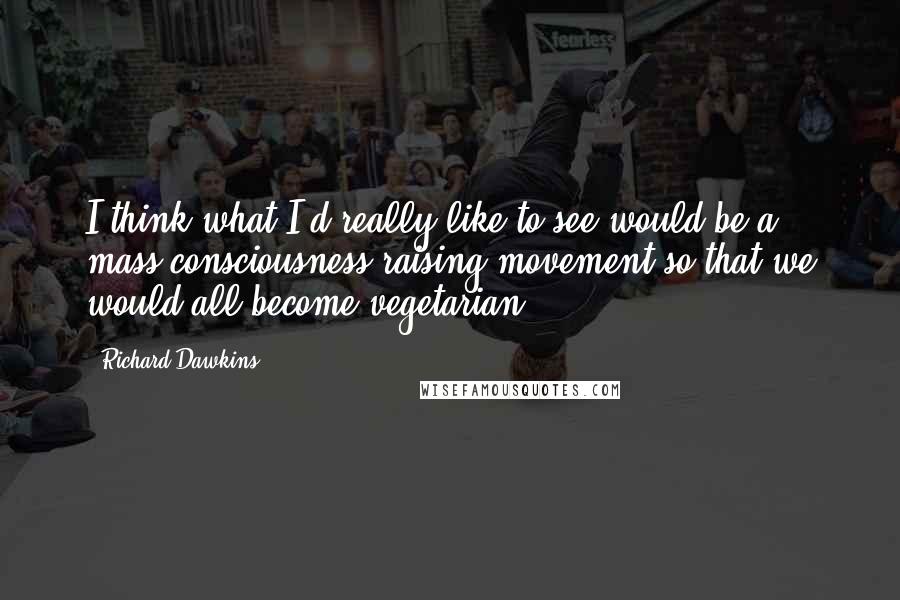 Richard Dawkins Quotes: I think what I'd really like to see would be a mass consciousness-raising movement so that we would all become vegetarian.