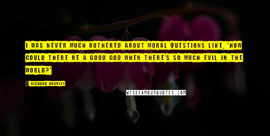 Richard Dawkins Quotes: I was never much bothered about moral questions like, 'How could there be a good God when there's so much evil in the world?'