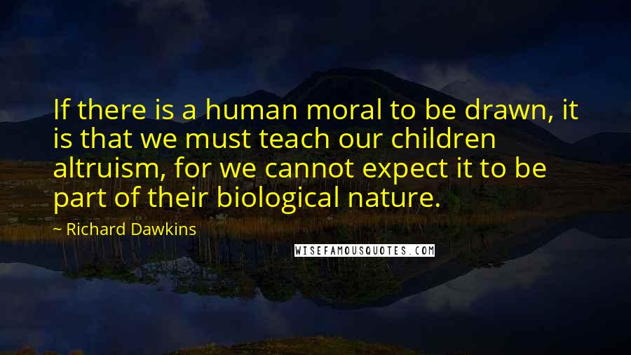 Richard Dawkins Quotes: If there is a human moral to be drawn, it is that we must teach our children altruism, for we cannot expect it to be part of their biological nature.
