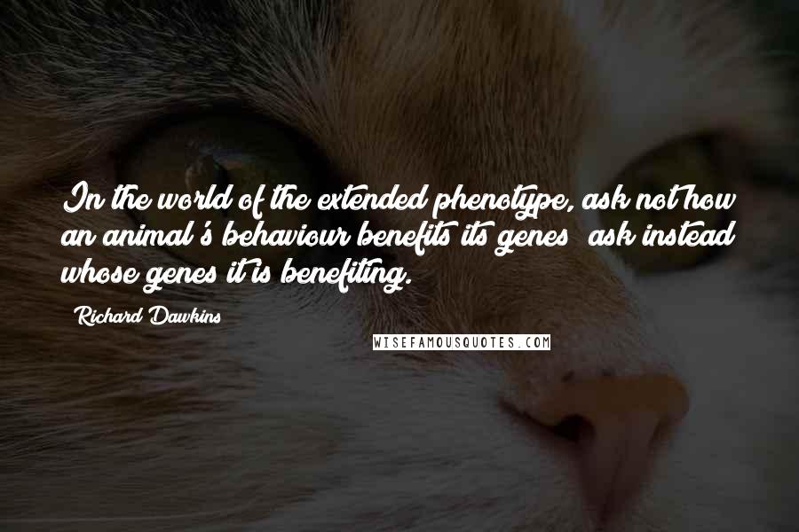 Richard Dawkins Quotes: In the world of the extended phenotype, ask not how an animal's behaviour benefits its genes; ask instead whose genes it is benefiting.