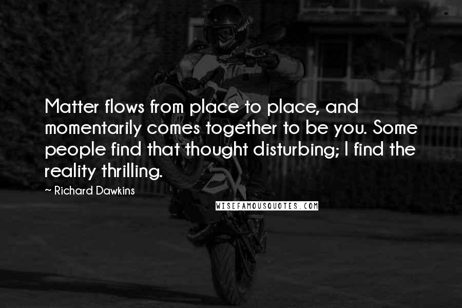 Richard Dawkins Quotes: Matter flows from place to place, and momentarily comes together to be you. Some people find that thought disturbing; I find the reality thrilling.