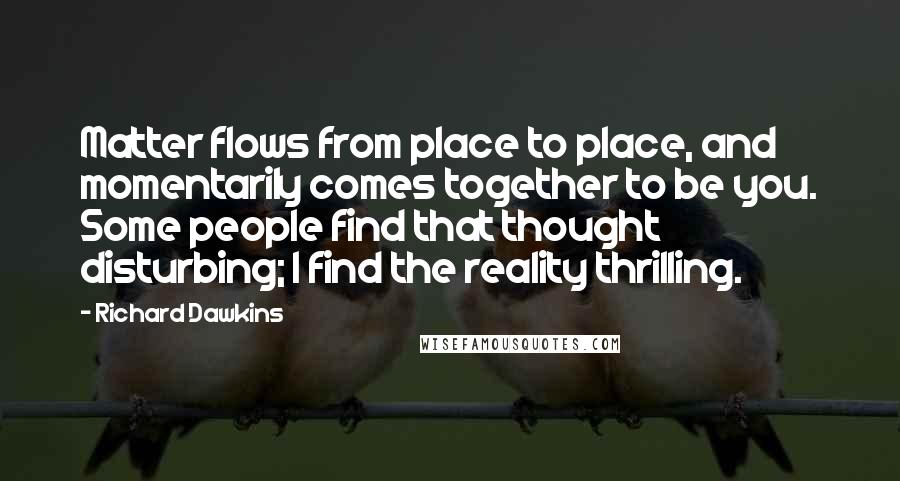 Richard Dawkins Quotes: Matter flows from place to place, and momentarily comes together to be you. Some people find that thought disturbing; I find the reality thrilling.