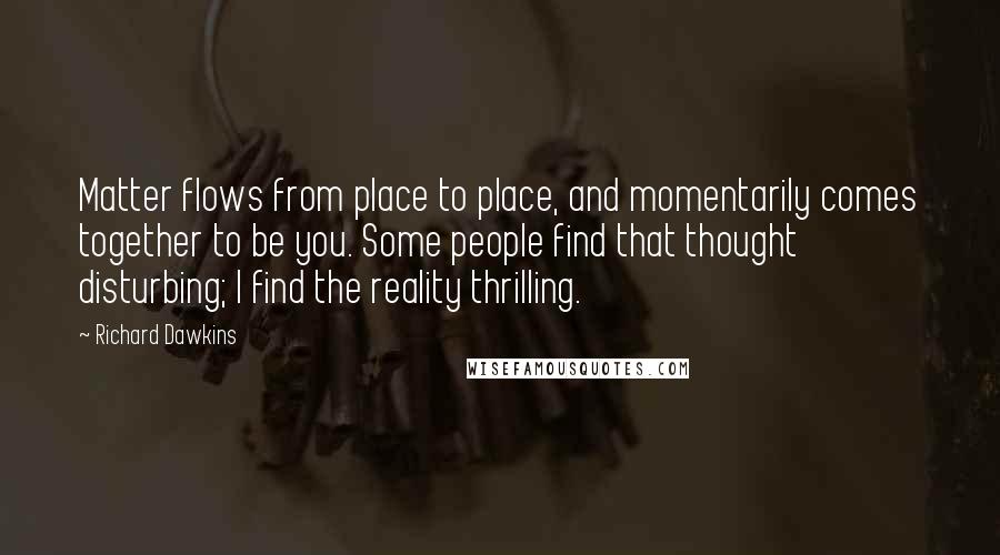 Richard Dawkins Quotes: Matter flows from place to place, and momentarily comes together to be you. Some people find that thought disturbing; I find the reality thrilling.