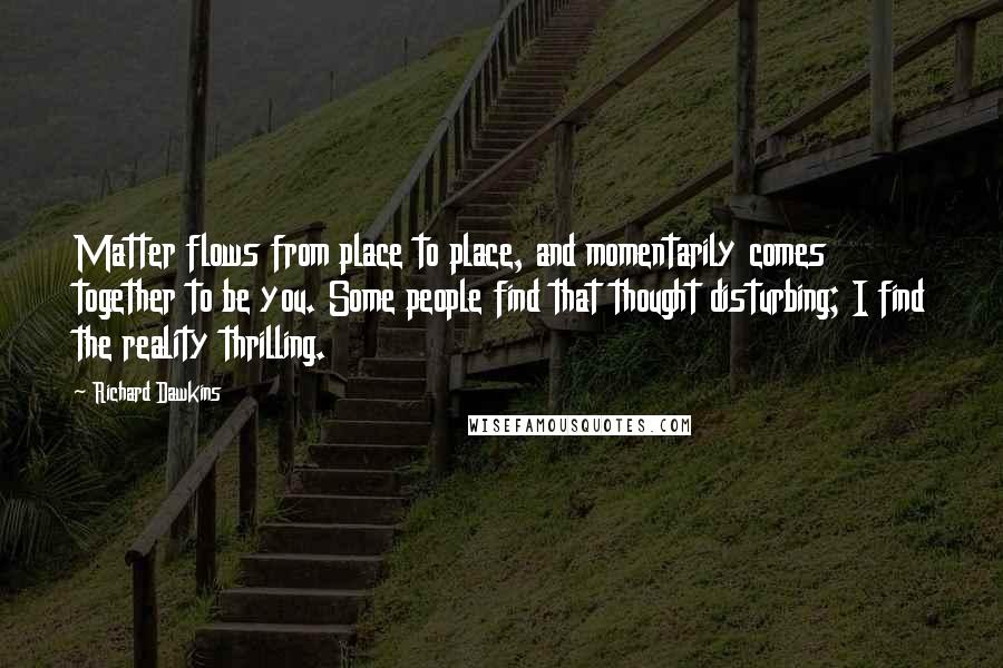 Richard Dawkins Quotes: Matter flows from place to place, and momentarily comes together to be you. Some people find that thought disturbing; I find the reality thrilling.