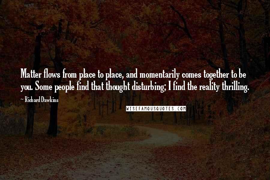 Richard Dawkins Quotes: Matter flows from place to place, and momentarily comes together to be you. Some people find that thought disturbing; I find the reality thrilling.