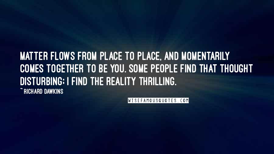 Richard Dawkins Quotes: Matter flows from place to place, and momentarily comes together to be you. Some people find that thought disturbing; I find the reality thrilling.