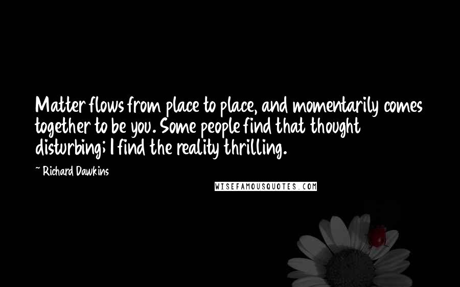 Richard Dawkins Quotes: Matter flows from place to place, and momentarily comes together to be you. Some people find that thought disturbing; I find the reality thrilling.