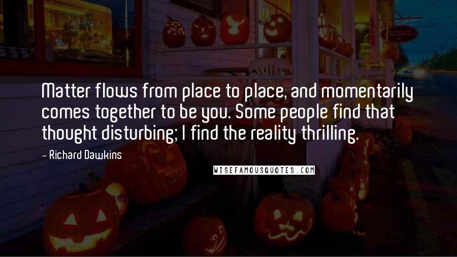 Richard Dawkins Quotes: Matter flows from place to place, and momentarily comes together to be you. Some people find that thought disturbing; I find the reality thrilling.