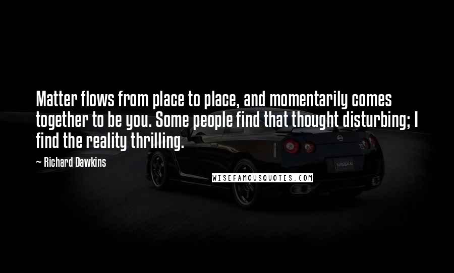 Richard Dawkins Quotes: Matter flows from place to place, and momentarily comes together to be you. Some people find that thought disturbing; I find the reality thrilling.