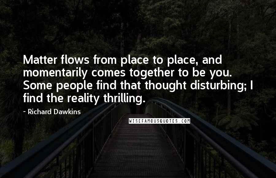 Richard Dawkins Quotes: Matter flows from place to place, and momentarily comes together to be you. Some people find that thought disturbing; I find the reality thrilling.